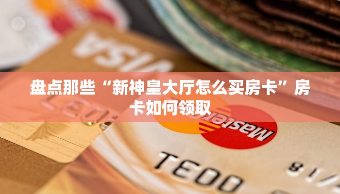 盘点那些“新神皇大厅怎么买房卡”房卡如何领取