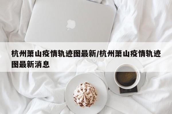 杭州萧山疫情轨迹图最新/杭州萧山疫情轨迹图最新消息