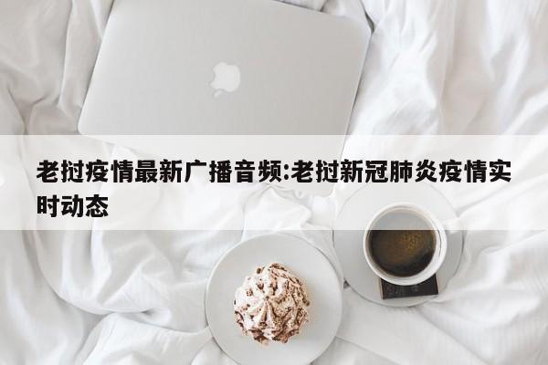 老挝疫情最新广播音频:老挝新冠肺炎疫情实时动态