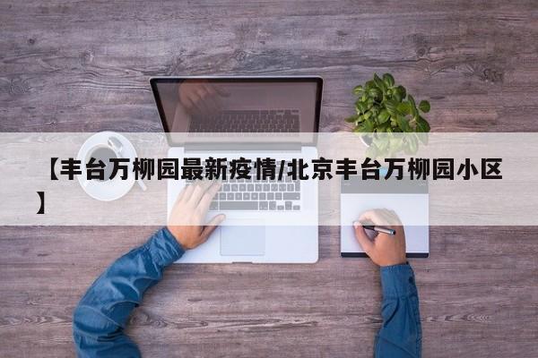 【丰台万柳园最新疫情/北京丰台万柳园小区】