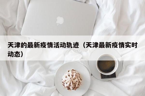 天津的最新疫情活动轨迹（天津最新疫情实时动态）