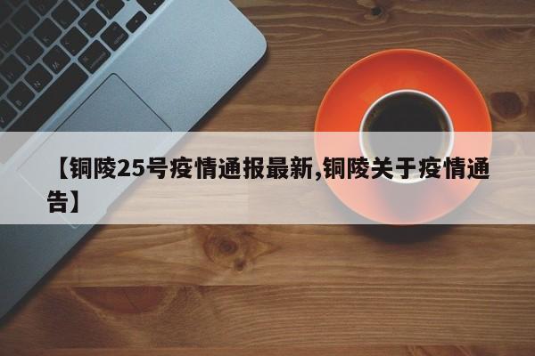 【铜陵25号疫情通报最新,铜陵关于疫情通告】