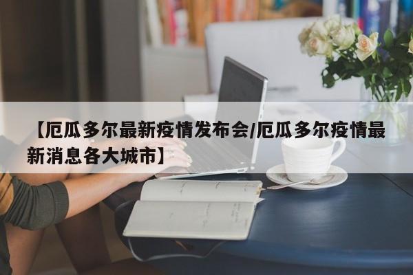 【厄瓜多尔最新疫情发布会/厄瓜多尔疫情最新消息各大城市】