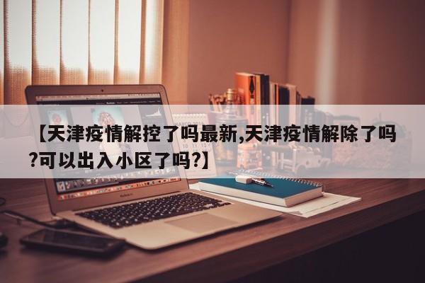 【天津疫情解控了吗最新,天津疫情解除了吗?可以出入小区了吗?】