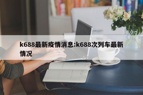 k688最新疫情消息:k688次列车最新情况
