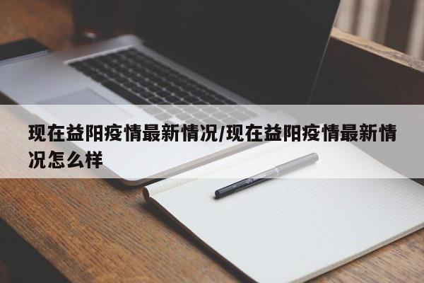 现在益阳疫情最新情况/现在益阳疫情最新情况怎么样