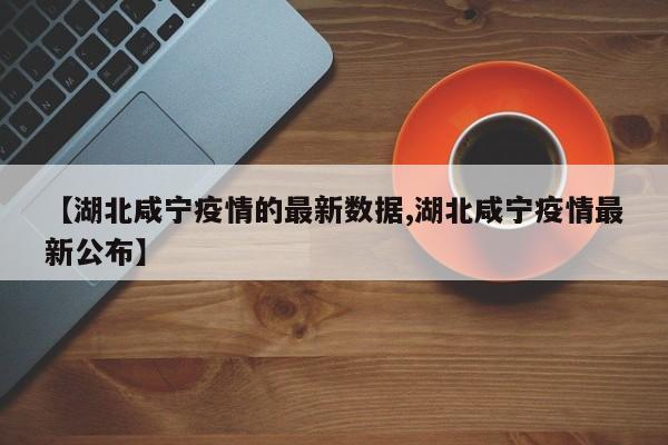 【湖北咸宁疫情的最新数据,湖北咸宁疫情最新公布】