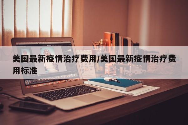 美国最新疫情治疗费用/美国最新疫情治疗费用标准
