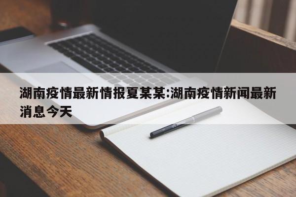 湖南疫情最新情报夏某某:湖南疫情新闻最新消息今天