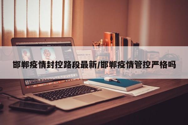 邯郸疫情封控路段最新/邯郸疫情管控严格吗