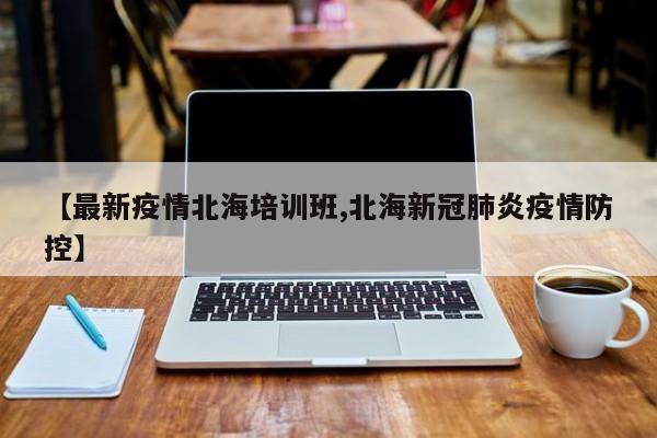 【最新疫情北海培训班,北海新冠肺炎疫情防控】