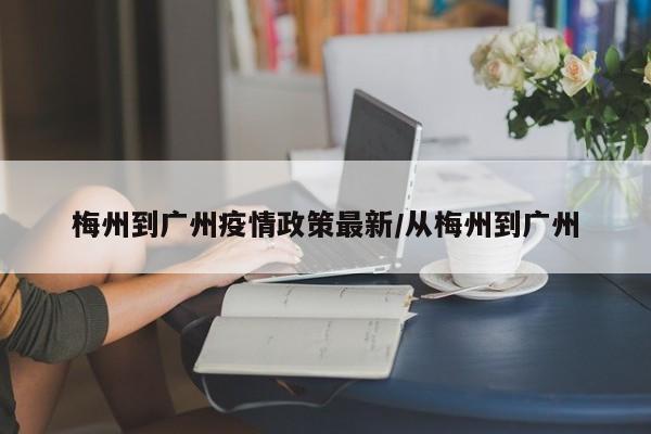 梅州到广州疫情政策最新/从梅州到广州