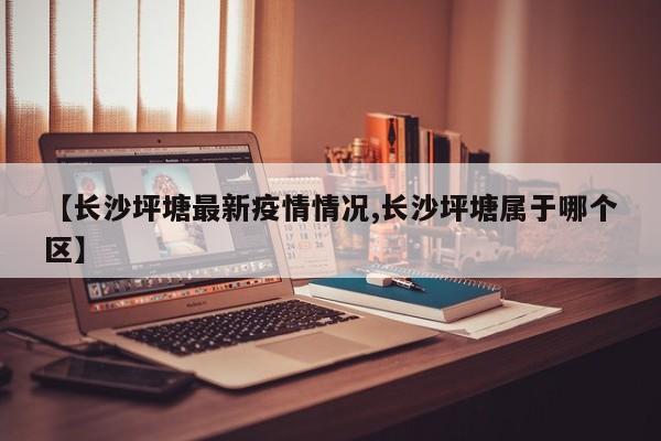 【长沙坪塘最新疫情情况,长沙坪塘属于哪个区】