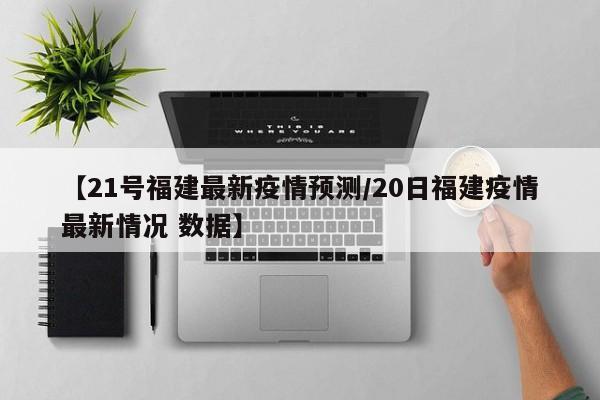 【21号福建最新疫情预测/20日福建疫情最新情况 数据】