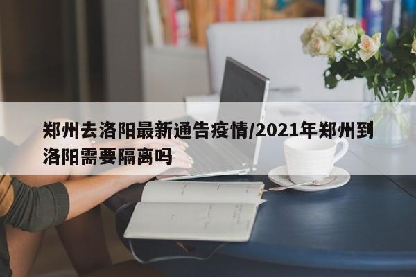 郑州去洛阳最新通告疫情/2021年郑州到洛阳需要隔离吗