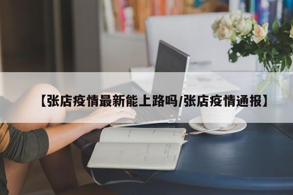 【张店疫情最新能上路吗/张店疫情通报】