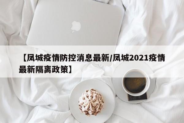 【凤城疫情防控消息最新/凤城2021疫情最新隔离政策】