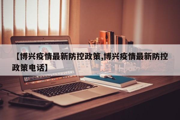 【博兴疫情最新防控政策,博兴疫情最新防控政策电话】