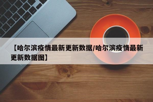 【哈尔滨疫情最新更新数据/哈尔滨疫情最新更新数据图】