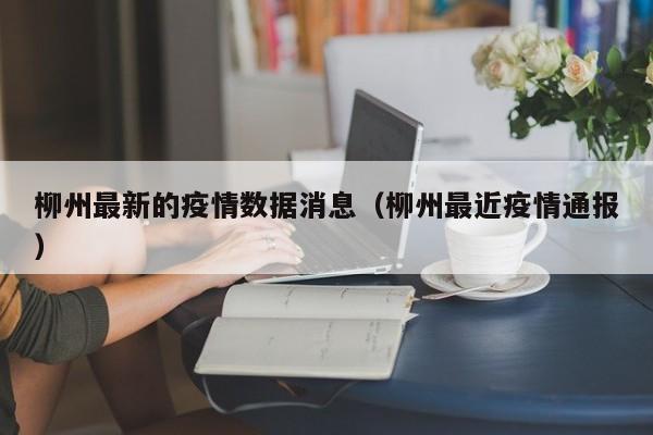 柳州最新的疫情数据消息（柳州最近疫情通报）