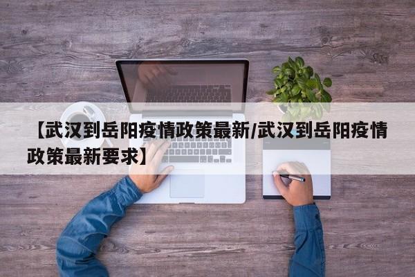 【武汉到岳阳疫情政策最新/武汉到岳阳疫情政策最新要求】