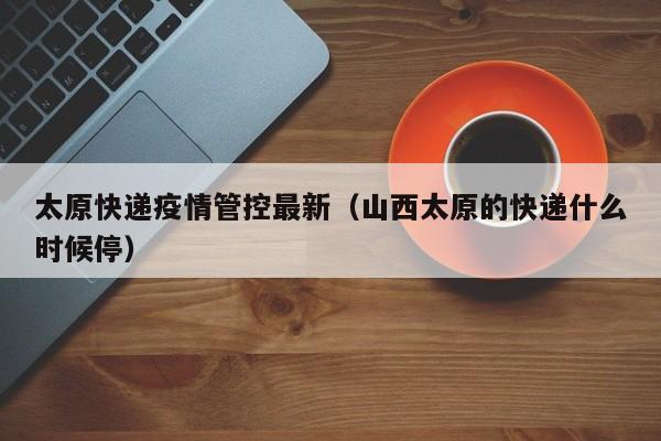 太原快递疫情管控最新（山西太原的快递什么时候停）