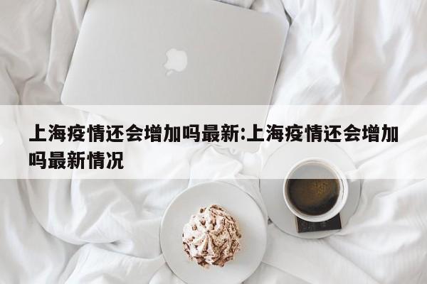 上海疫情还会增加吗最新:上海疫情还会增加吗最新情况