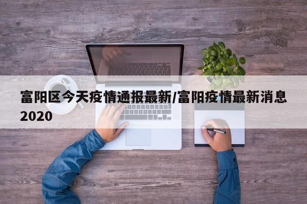 富阳区今天疫情通报最新/富阳疫情最新消息2020