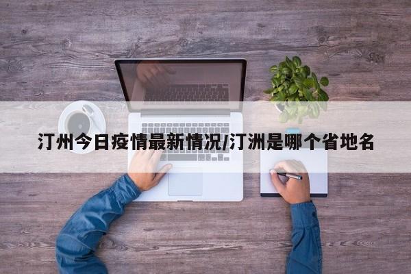 汀州今日疫情最新情况/汀洲是哪个省地名
