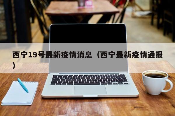 西宁19号最新疫情消息（西宁最新疫情通报）