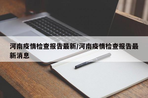 河南疫情检查报告最新/河南疫情检查报告最新消息