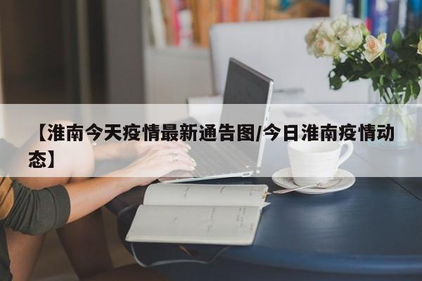 【淮南今天疫情最新通告图/今日淮南疫情动态】