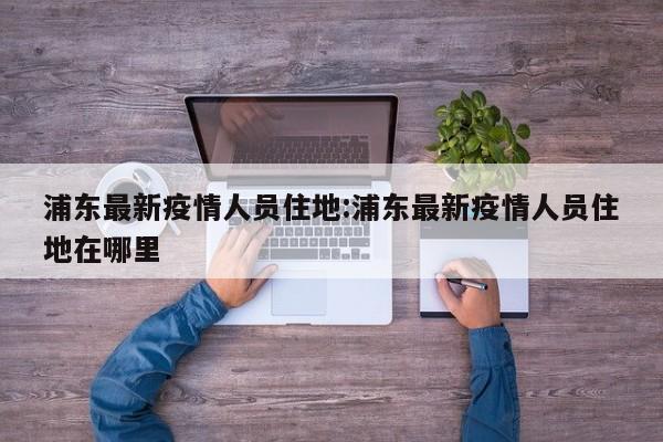 浦东最新疫情人员住地:浦东最新疫情人员住地在哪里