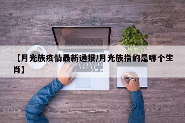 【月光族疫情最新通报/月光族指的是哪个生肖】