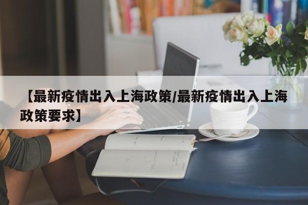 【最新疫情出入上海政策/最新疫情出入上海政策要求】