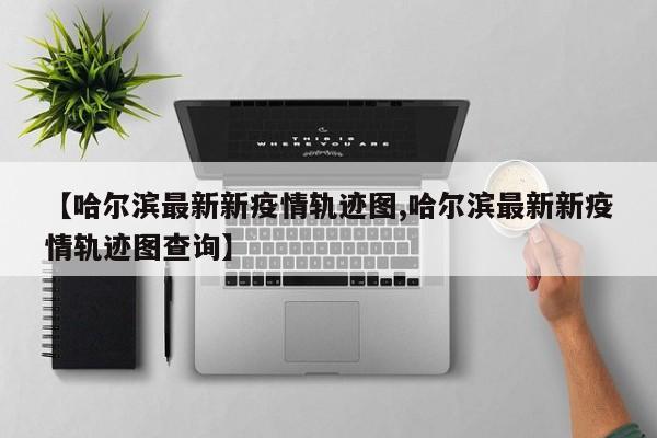 【哈尔滨最新新疫情轨迹图,哈尔滨最新新疫情轨迹图查询】