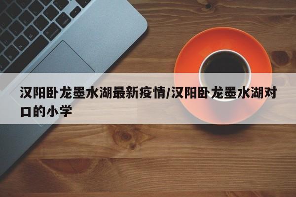 汉阳卧龙墨水湖最新疫情/汉阳卧龙墨水湖对口的小学