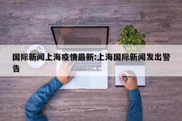 国际新闻上海疫情最新:上海国际新闻发出警告