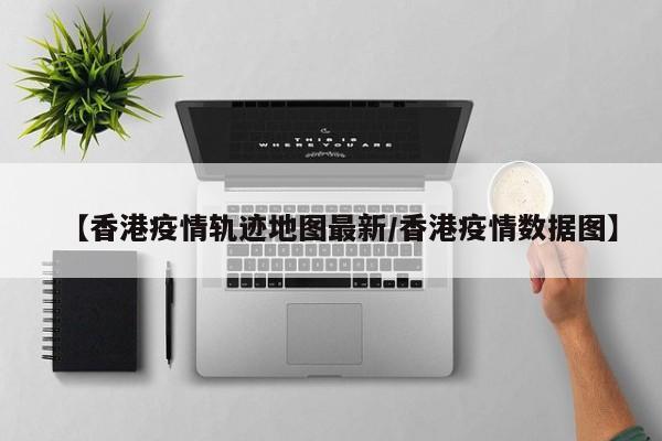 【香港疫情轨迹地图最新/香港疫情数据图】