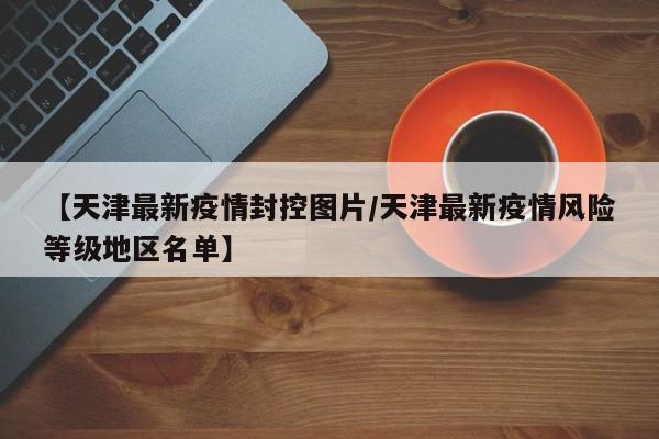 【天津最新疫情封控图片/天津最新疫情风险等级地区名单】