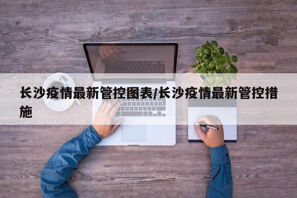 长沙疫情最新管控图表/长沙疫情最新管控措施