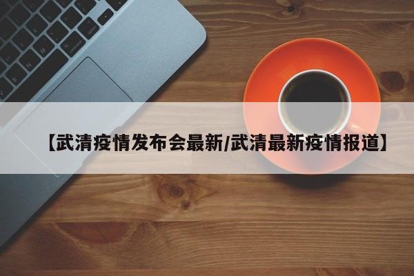 【武清疫情发布会最新/武清最新疫情报道】