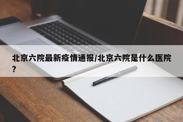 北京六院最新疫情通报/北京六院是什么医院?