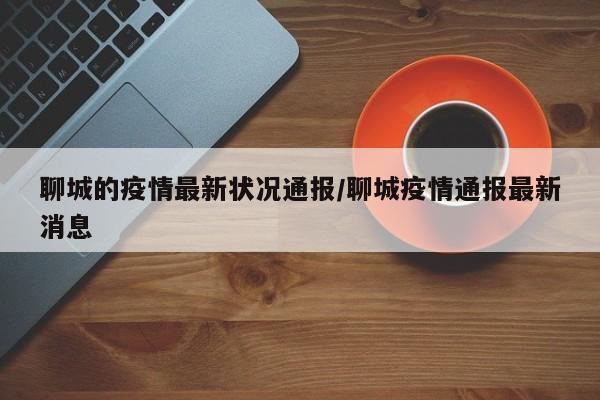 聊城的疫情最新状况通报/聊城疫情通报最新消息
