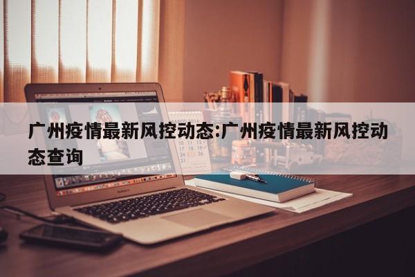广州疫情最新风控动态:广州疫情最新风控动态查询