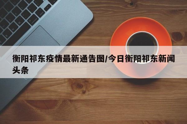衡阳祁东疫情最新通告图/今日衡阳祁东新闻头条