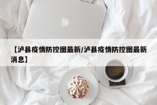 【泸县疫情防控图最新/泸县疫情防控图最新消息】