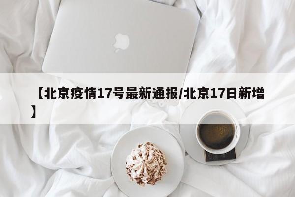 【北京疫情17号最新通报/北京17日新增】