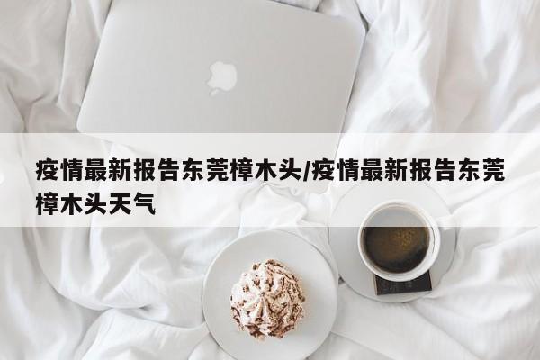 疫情最新报告东莞樟木头/疫情最新报告东莞樟木头天气
