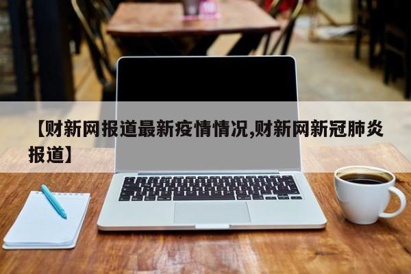 【财新网报道最新疫情情况,财新网新冠肺炎报道】